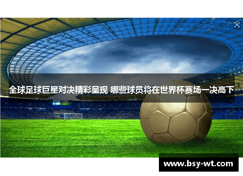 全球足球巨星对决精彩呈现 哪些球员将在世界杯赛场一决高下