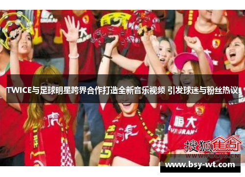 TWICE与足球明星跨界合作打造全新音乐视频 引发球迷与粉丝热议