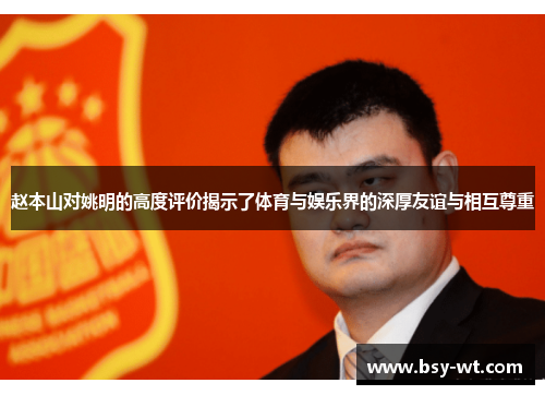 赵本山对姚明的高度评价揭示了体育与娱乐界的深厚友谊与相互尊重